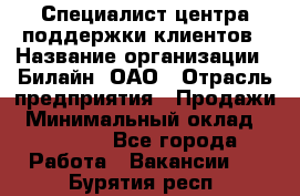 Специалист центра поддержки клиентов › Название организации ­ Билайн, ОАО › Отрасль предприятия ­ Продажи › Минимальный оклад ­ 33 000 - Все города Работа » Вакансии   . Бурятия респ.